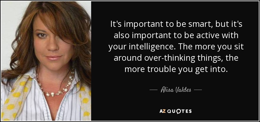 It's important to be smart, but it's also important to be active with your intelligence. The more you sit around over-thinking things, the more trouble you get into. - Alisa Valdes