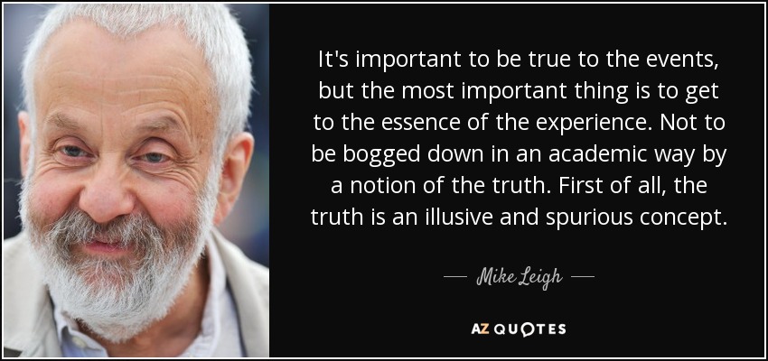 It's important to be true to the events, but the most important thing is to get to the essence of the experience. Not to be bogged down in an academic way by a notion of the truth. First of all, the truth is an illusive and spurious concept. - Mike Leigh