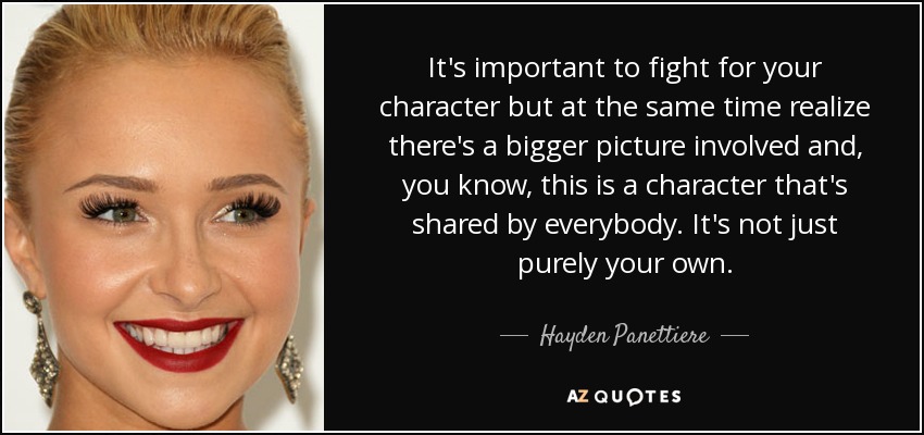 It's important to fight for your character but at the same time realize there's a bigger picture involved and, you know, this is a character that's shared by everybody. It's not just purely your own. - Hayden Panettiere