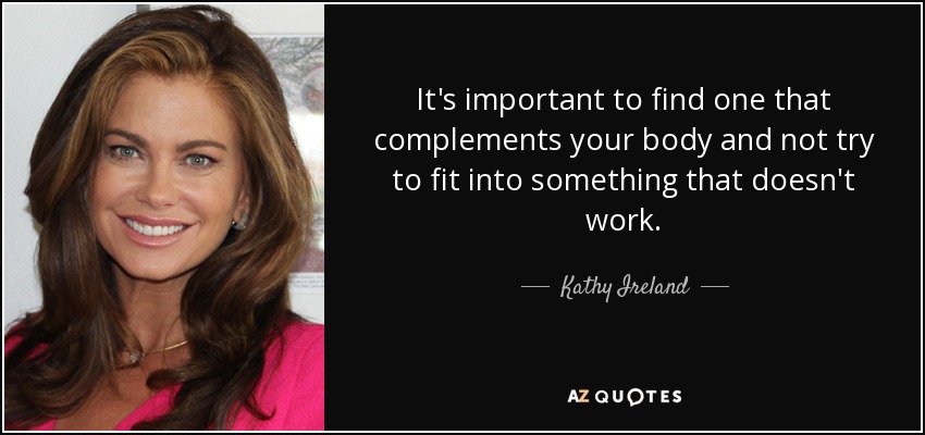 It's important to find one that complements your body and not try to fit into something that doesn't work. - Kathy Ireland