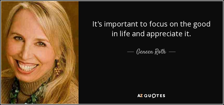 It's important to focus on the good in life and appreciate it. - Geneen Roth