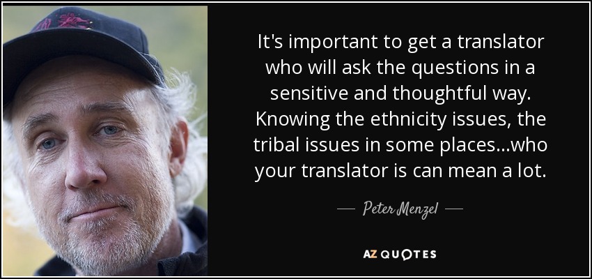 It's important to get a translator who will ask the questions in a sensitive and thoughtful way. Knowing the ethnicity issues, the tribal issues in some places...who your translator is can mean a lot. - Peter Menzel