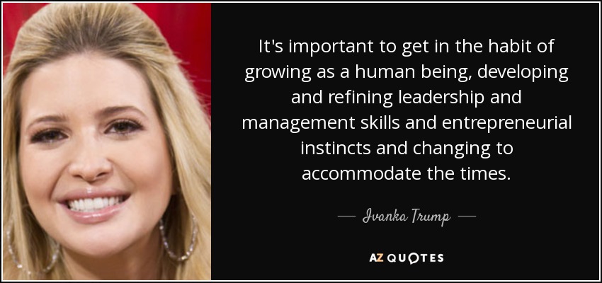 It's important to get in the habit of growing as a human being, developing and refining leadership and management skills and entrepreneurial instincts and changing to accommodate the times. - Ivanka Trump