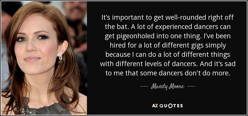 It's important to get well-rounded right off the bat. A lot of experienced dancers can get pigeonholed into one thing. I've been hired for a lot of different gigs simply because I can do a lot of different things with different levels of dancers. And it's sad to me that some dancers don't do more. - Mandy Moore