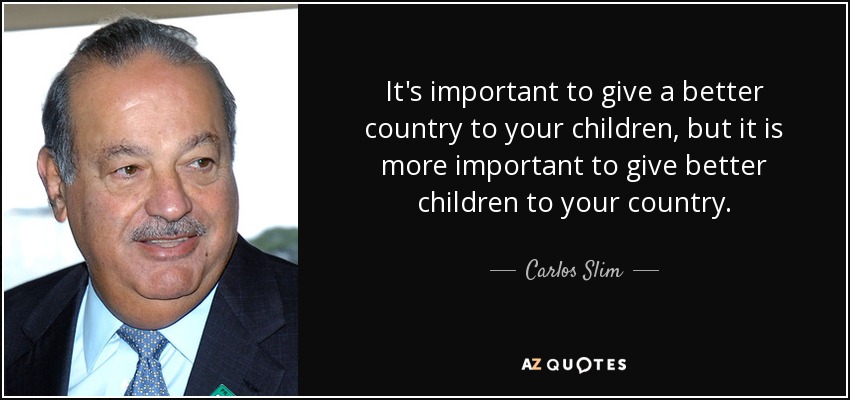 It's important to give a better country to your children, but it is more important to give better children to your country. - Carlos Slim