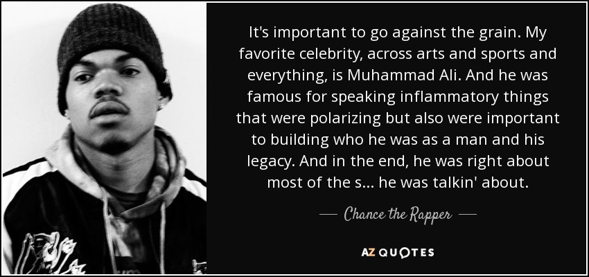 It's important to go against the grain. My favorite celebrity, across arts and sports and everything, is Muhammad Ali. And he was famous for speaking inflammatory things that were polarizing but also were important to building who he was as a man and his legacy. And in the end, he was right about most of the s... he was talkin' about. - Chance the Rapper