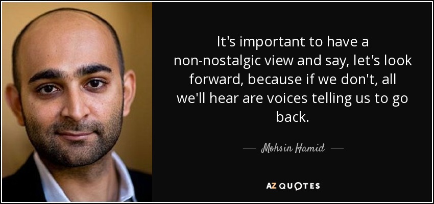 It's important to have a non-nostalgic view and say, let's look forward, because if we don't, all we'll hear are voices telling us to go back. - Mohsin Hamid