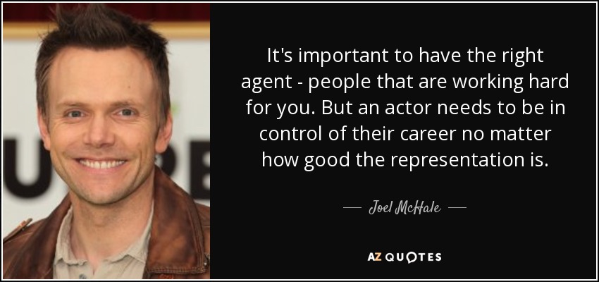 It's important to have the right agent - people that are working hard for you. But an actor needs to be in control of their career no matter how good the representation is. - Joel McHale