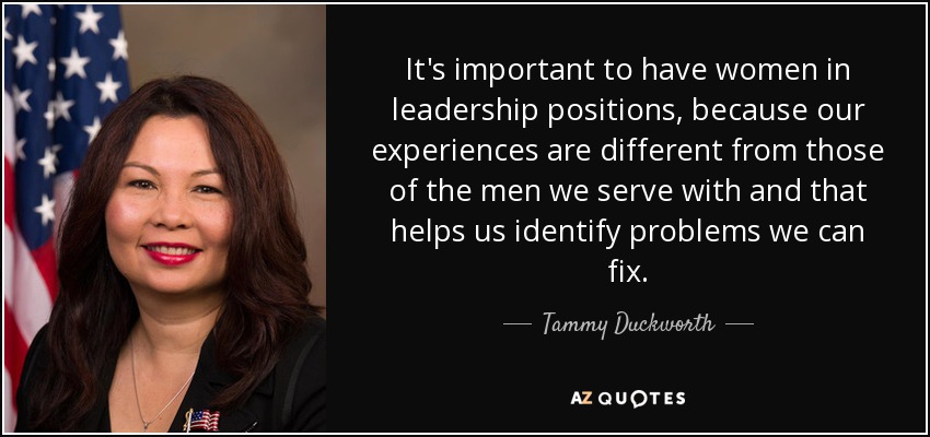 It's important to have women in leadership positions, because our experiences are different from those of the men we serve with and that helps us identify problems we can fix. - Tammy Duckworth