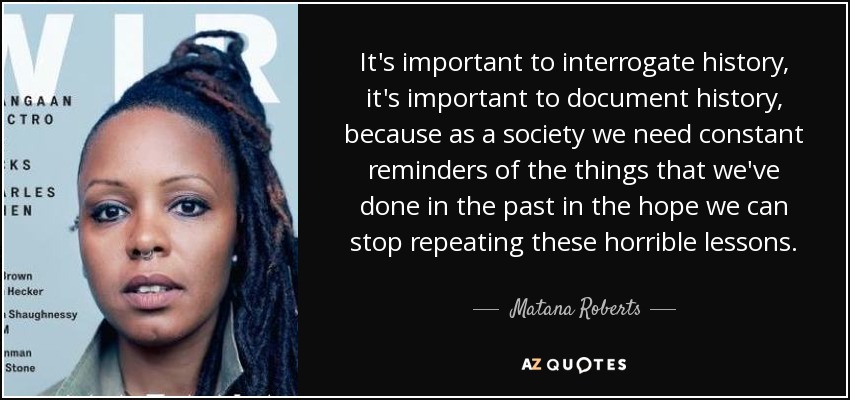 It's important to interrogate history, it's important to document history, because as a society we need constant reminders of the things that we've done in the past in the hope we can stop repeating these horrible lessons. - Matana Roberts