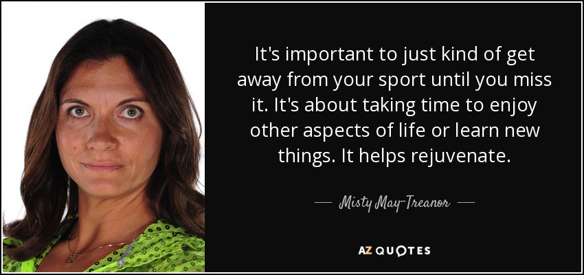 It's important to just kind of get away from your sport until you miss it. It's about taking time to enjoy other aspects of life or learn new things. It helps rejuvenate. - Misty May-Treanor