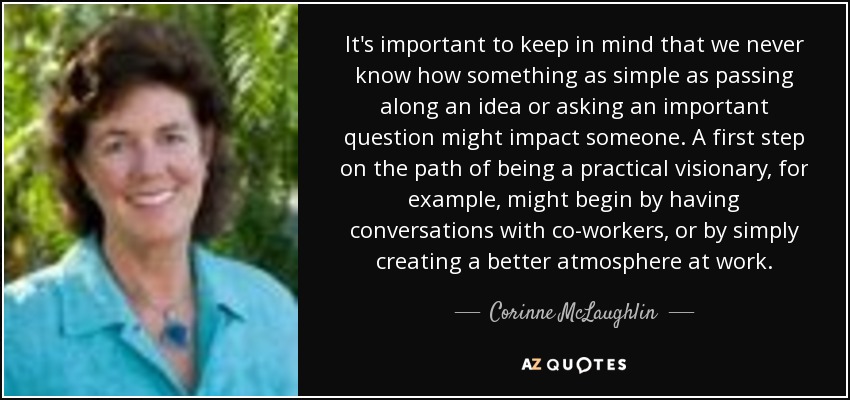 It's important to keep in mind that we never know how something as simple as passing along an idea or asking an important question might impact someone. A first step on the path of being a practical visionary, for example, might begin by having conversations with co-workers, or by simply creating a better atmosphere at work. - Corinne McLaughlin