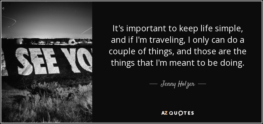 It's important to keep life simple, and if I'm traveling, I only can do a couple of things, and those are the things that I'm meant to be doing. - Jenny Holzer