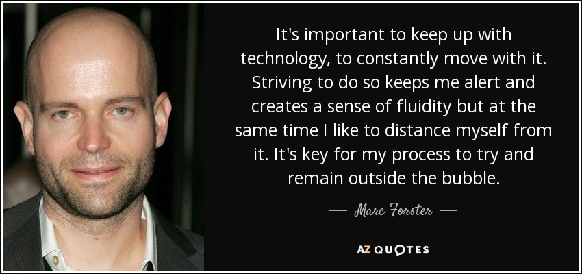It's important to keep up with technology, to constantly move with it. Striving to do so keeps me alert and creates a sense of fluidity but at the same time I like to distance myself from it. It's key for my process to try and remain outside the bubble. - Marc Forster