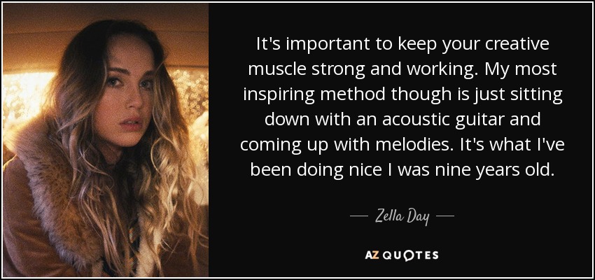 It's important to keep your creative muscle strong and working. My most inspiring method though is just sitting down with an acoustic guitar and coming up with melodies. It's what I've been doing nice I was nine years old. - Zella Day