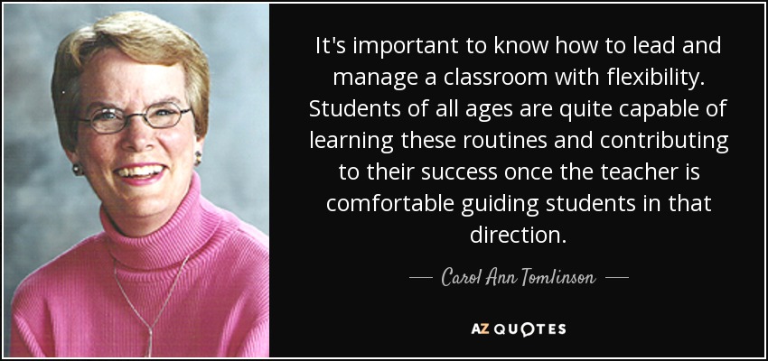 It's important to know how to lead and manage a classroom with flexibility. Students of all ages are quite capable of learning these routines and contributing to their success once the teacher is comfortable guiding students in that direction. - Carol Ann Tomlinson