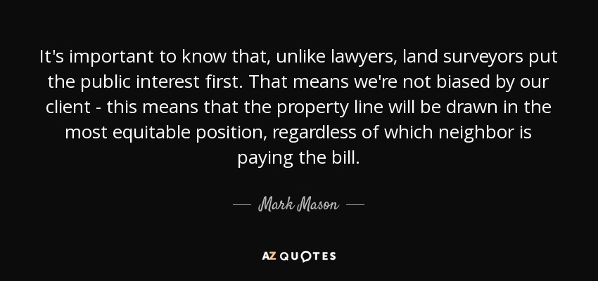 It's important to know that, unlike lawyers, land surveyors put the public interest first. That means we're not biased by our client - this means that the property line will be drawn in the most equitable position, regardless of which neighbor is paying the bill. - Mark Mason
