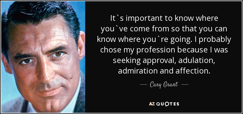 It`s important to know where you`ve come from so that you can know where you`re going. I probably chose my profession because I was seeking approval, adulation, admiration and affection. - Cary Grant