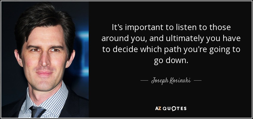 It's important to listen to those around you, and ultimately you have to decide which path you're going to go down. - Joseph Kosinski