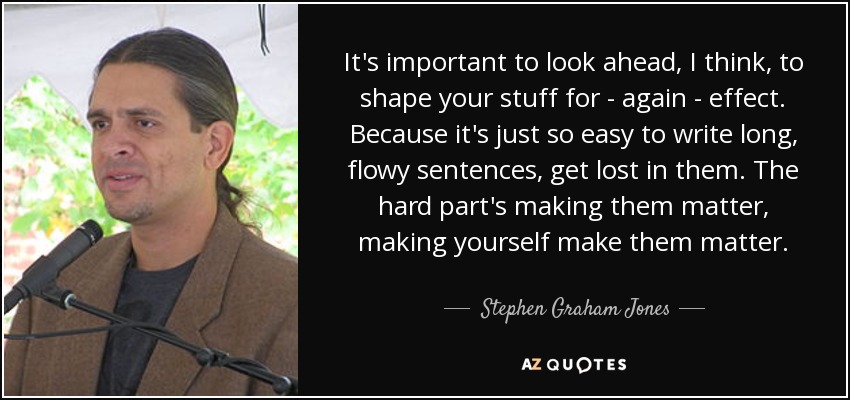 It's important to look ahead, I think, to shape your stuff for - again - effect. Because it's just so easy to write long, flowy sentences, get lost in them. The hard part's making them matter, making yourself make them matter. - Stephen Graham Jones
