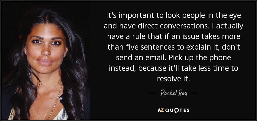It's important to look people in the eye and have direct conversations. I actually have a rule that if an issue takes more than five sentences to explain it, don't send an email. Pick up the phone instead, because it'll take less time to resolve it. - Rachel Roy