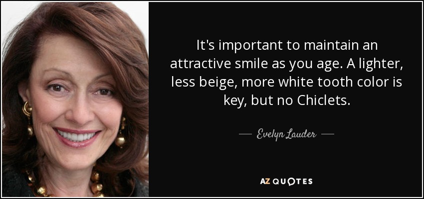 It's important to maintain an attractive smile as you age. A lighter, less beige, more white tooth color is key, but no Chiclets. - Evelyn Lauder