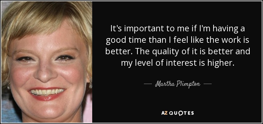 It's important to me if I'm having a good time than I feel like the work is better. The quality of it is better and my level of interest is higher. - Martha Plimpton