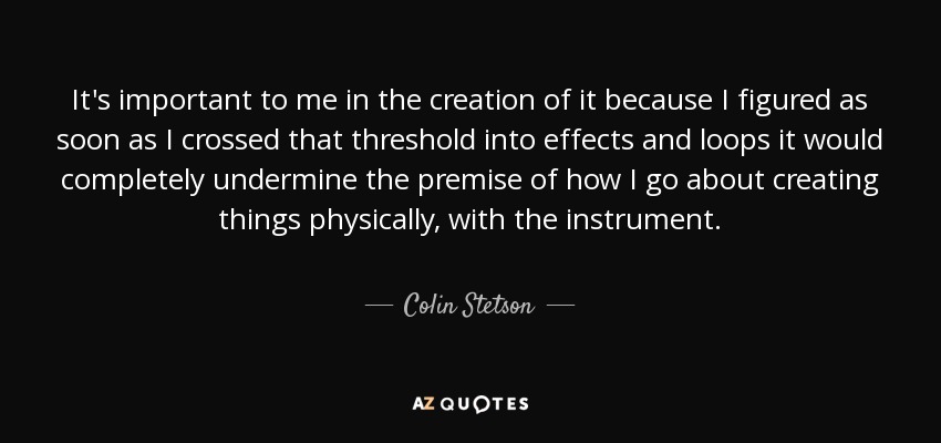 It's important to me in the creation of it because I figured as soon as I crossed that threshold into effects and loops it would completely undermine the premise of how I go about creating things physically, with the instrument. - Colin Stetson