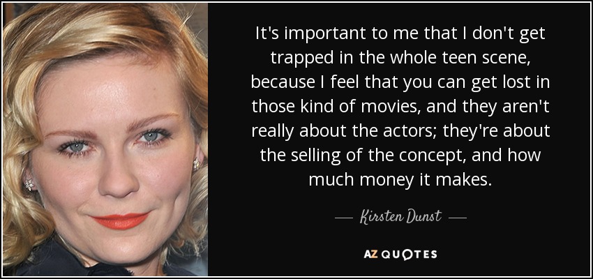 It's important to me that I don't get trapped in the whole teen scene, because I feel that you can get lost in those kind of movies, and they aren't really about the actors; they're about the selling of the concept, and how much money it makes. - Kirsten Dunst