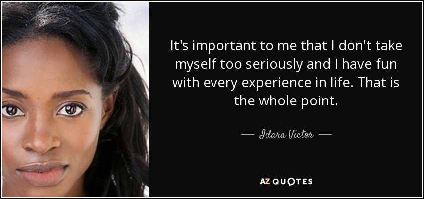 It's important to me that I don't take myself too seriously and I have fun with every experience in life. That is the whole point. - Idara Victor