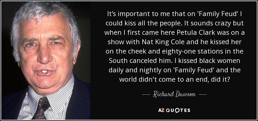 It's important to me that on 'Family Feud' I could kiss all the people. It sounds crazy but when I first came here Petula Clark was on a show with Nat King Cole and he kissed her on the cheek and eighty-one stations in the South canceled him. I kissed black women daily and nightly on 'Family Feud' and the world didn't come to an end, did it? - Richard Dawson