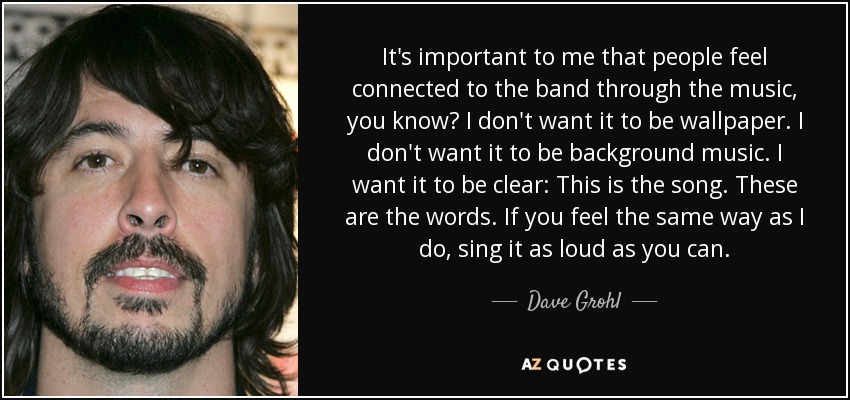 It's important to me that people feel connected to the band through the music, you know? I don't want it to be wallpaper. I don't want it to be background music. I want it to be clear: This is the song. These are the words. If you feel the same way as I do, sing it as loud as you can. - Dave Grohl