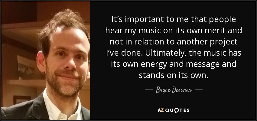 It’s important to me that people hear my music on its own merit and not in relation to another project I’ve done. Ultimately, the music has its own energy and message and stands on its own. - Bryce Dessner