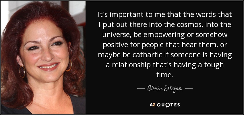 It's important to me that the words that I put out there into the cosmos, into the universe, be empowering or somehow positive for people that hear them, or maybe be cathartic if someone is having a relationship that's having a tough time. - Gloria Estefan