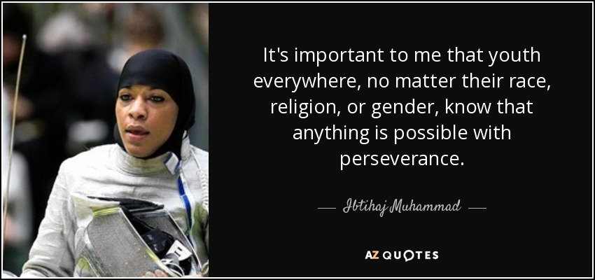 It's important to me that youth everywhere, no matter their race, religion, or gender, know that anything is possible with perseverance. - Ibtihaj Muhammad