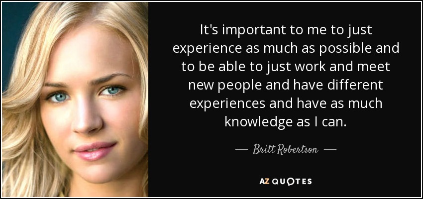 It's important to me to just experience as much as possible and to be able to just work and meet new people and have different experiences and have as much knowledge as I can. - Britt Robertson