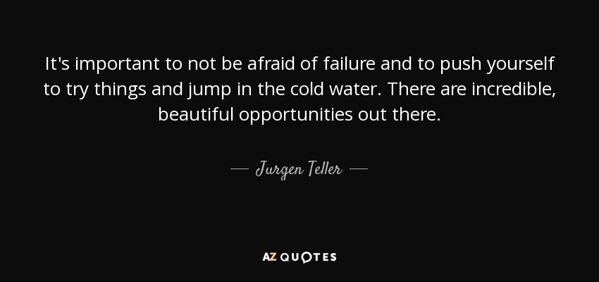 It's important to not be afraid of failure and to push yourself to try things and jump in the cold water. There are incredible, beautiful opportunities out there. - Jurgen Teller
