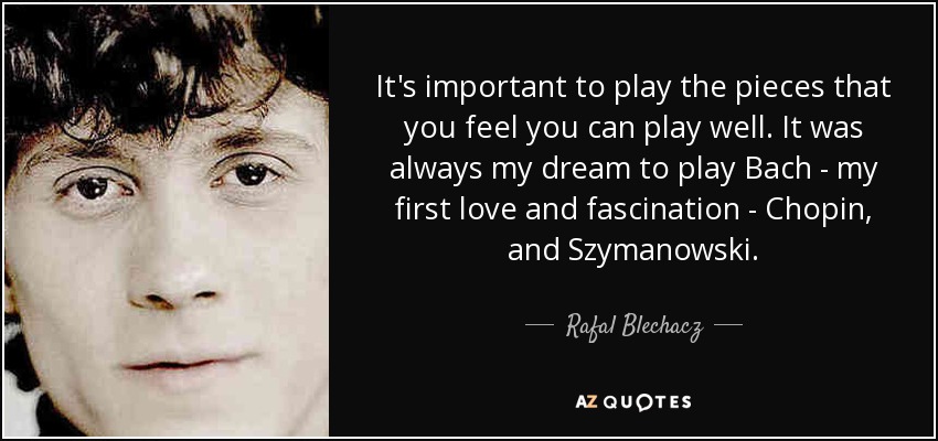 It's important to play the pieces that you feel you can play well. It was always my dream to play Bach - my first love and fascination - Chopin, and Szymanowski. - Rafal Blechacz