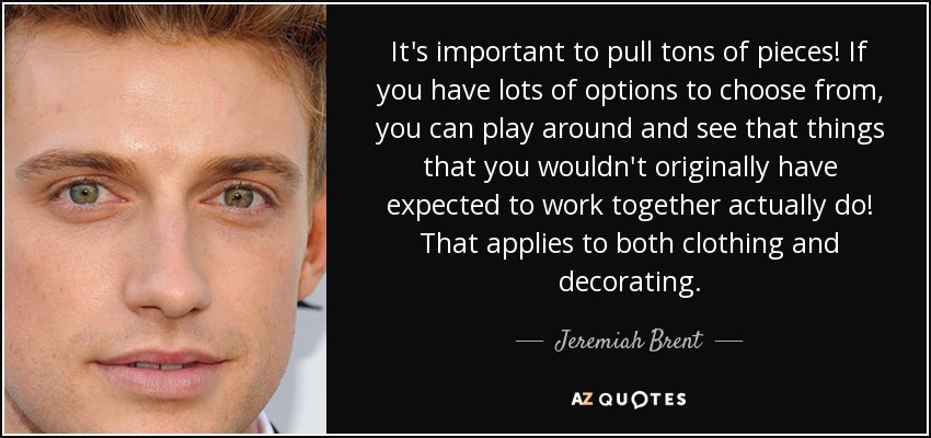 It's important to pull tons of pieces! If you have lots of options to choose from, you can play around and see that things that you wouldn't originally have expected to work together actually do! That applies to both clothing and decorating. - Jeremiah Brent
