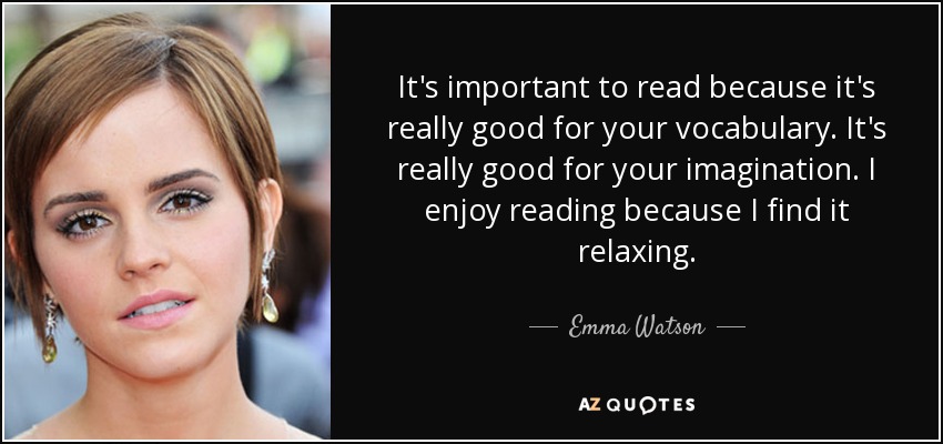 It's important to read because it's really good for your vocabulary. It's really good for your imagination. I enjoy reading because I find it relaxing. - Emma Watson