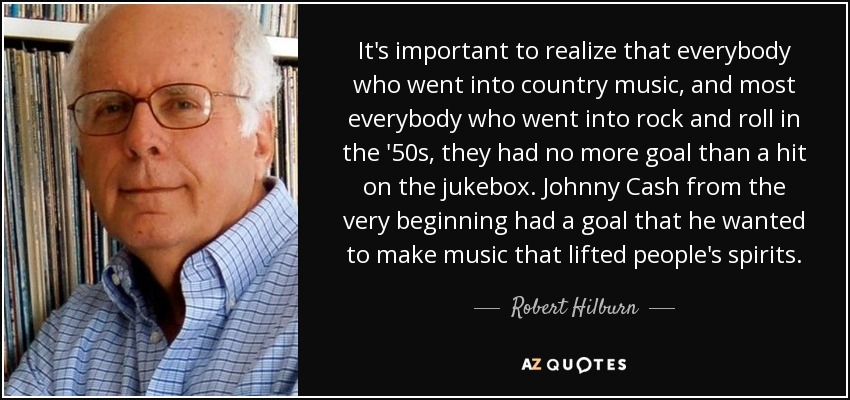 It's important to realize that everybody who went into country music, and most everybody who went into rock and roll in the '50s, they had no more goal than a hit on the jukebox. Johnny Cash from the very beginning had a goal that he wanted to make music that lifted people's spirits. - Robert Hilburn