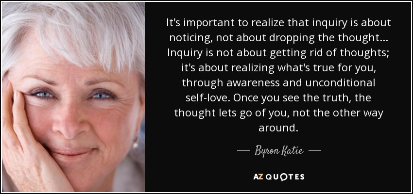 It's important to realize that inquiry is about noticing, not about dropping the thought... Inquiry is not about getting rid of thoughts; it's about realizing what's true for you, through awareness and unconditional self-love. Once you see the truth, the thought lets go of you, not the other way around. - Byron Katie