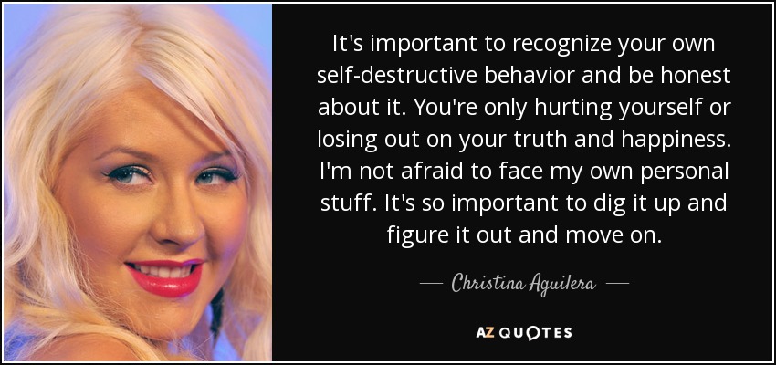 It's important to recognize your own self-destructive behavior and be honest about it. You're only hurting yourself or losing out on your truth and happiness. I'm not afraid to face my own personal stuff. It's so important to dig it up and figure it out and move on. - Christina Aguilera