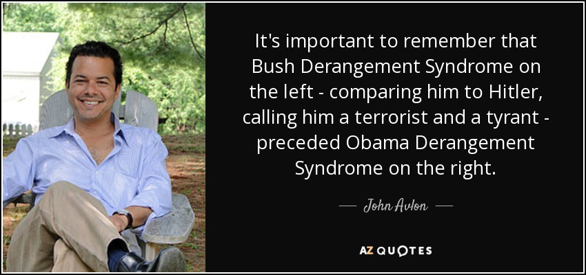 It's important to remember that Bush Derangement Syndrome on the left - comparing him to Hitler, calling him a terrorist and a tyrant - preceded Obama Derangement Syndrome on the right. - John Avlon