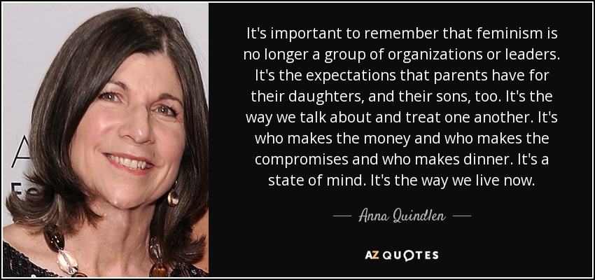 It's important to remember that feminism is no longer a group of organizations or leaders. It's the expectations that parents have for their daughters, and their sons, too. It's the way we talk about and treat one another. It's who makes the money and who makes the compromises and who makes dinner. It's a state of mind. It's the way we live now. - Anna Quindlen