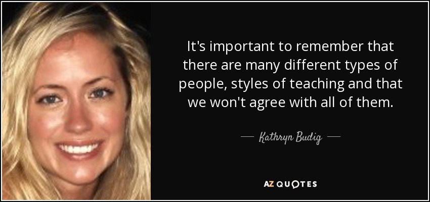 It's important to remember that there are many different types of people, styles of teaching and that we won't agree with all of them. - Kathryn Budig