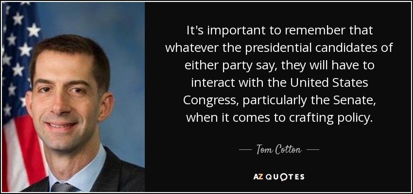 It's important to remember that whatever the presidential candidates of either party say, they will have to interact with the United States Congress, particularly the Senate, when it comes to crafting policy. - Tom Cotton