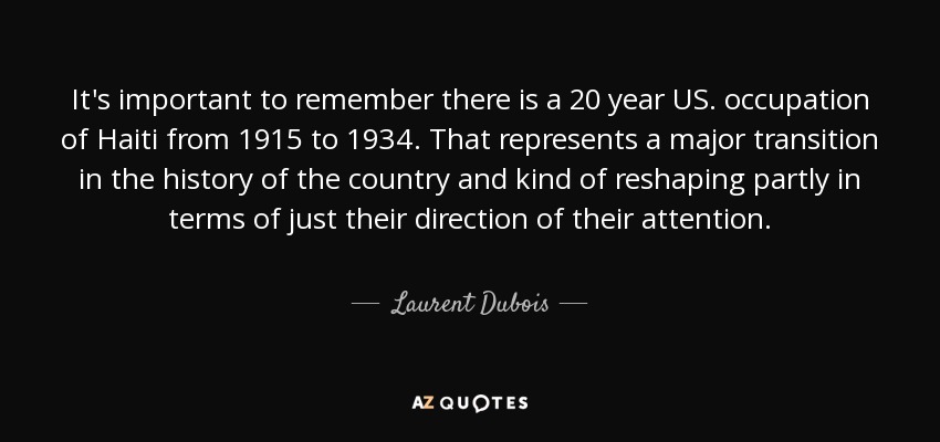It's important to remember there is a 20 year US. occupation of Haiti from 1915 to 1934. That represents a major transition in the history of the country and kind of reshaping partly in terms of just their direction of their attention. - Laurent Dubois