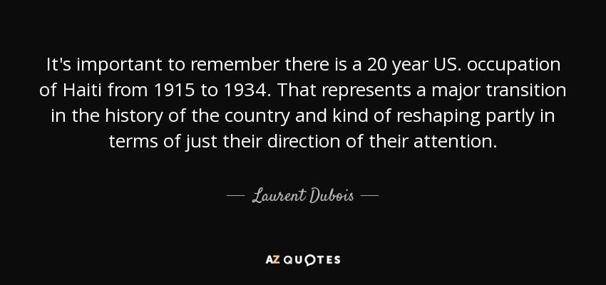 It's important to remember there is a 20 year US. occupation of Haiti from 1915 to 1934. That represents a major transition in the history of the country and kind of reshaping partly in terms of just their direction of their attention. - Laurent Dubois