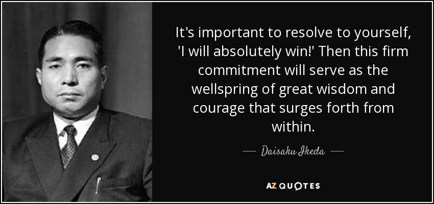 It's important to resolve to yourself, 'I will absolutely win!' Then this firm commitment will serve as the wellspring of great wisdom and courage that surges forth from within. - Daisaku Ikeda